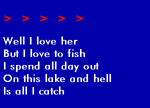 Well I love her
But I love to fish

I spend all day out

On this lake and hell
Is all I catch