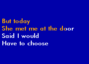 But today
She mei me of the door

Said I would

Have to choose