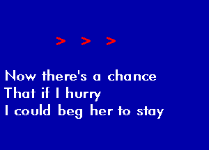 Now ihere's a chance

That if I hurry
I could beg her to stay