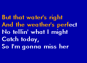 But ihaf waier's rig hf

And he weaiher's perfect
No fellin' what I might
Cafch today,

So I'm gonna miss her