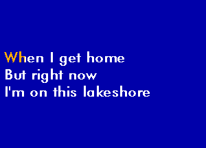 When I get home

But right now
I'm on this lakeshore