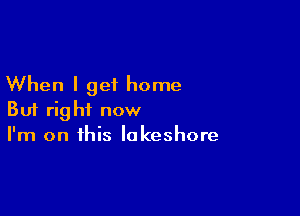 When I get home

But right now
I'm on this lakeshore