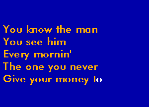 You know the man
You see him

Every mornin'
The one you never
Give your money to