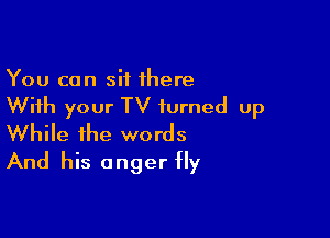 You can sit 1here

With your TV turned up

While the words
And his anger fly