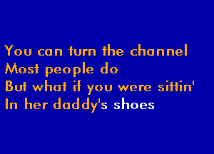 You can iurn 1he channel
Most people do

But what if you were siHin'
In her daddy's shoes