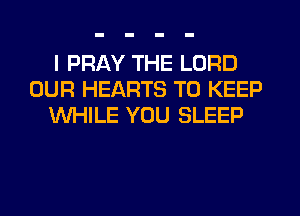 I PRAY THE LORD
OUR HEARTS TO KEEP
WHILE YOU SLEEP