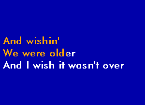 And wishin'

We were older
And I wish it wasn't over