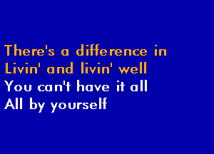 There's a diHerence in
Livin' and Iivin' well

You can't have it o

All by yourself