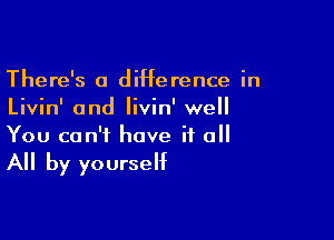 There's a diHerence in
Livin' and Iivin' well

You can't have it o

All by yourself