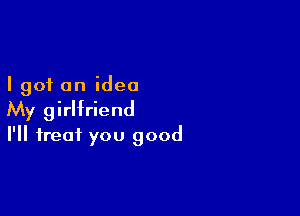 I got an idea

My girlfriend
I'll treat you good