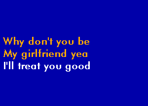 Why don't you be

My girlfriend yea
I'll treat you good