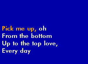 Pick me up, oh

From the boffom
Up to the top love,
Every day