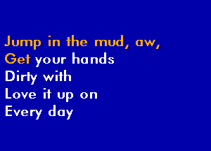 Jump in the mud, aw,
Get your hands

Dirty with
Love it up on

Every day