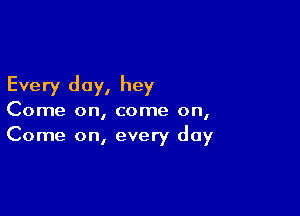 Every day, hey

Come on, come on,
Come on, every day