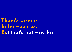 There's oceans

In between us,
But that's not very far