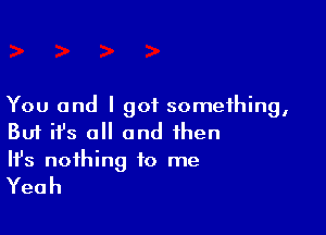 You and I got something,

Buf ifs o and then
It's nothing to me

Yeah