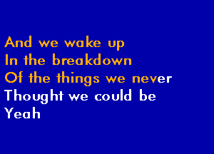 And we wake up
In the breakdown

Of the things we never
Thought we could be
Yeah