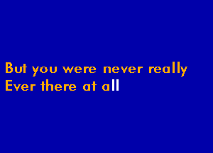 But you were never really

Ever there of all