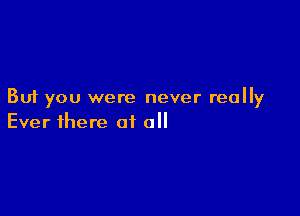 But you were never really

Ever there of all