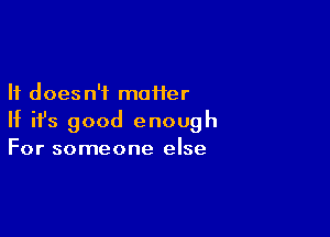 It does n'i moiier

If ifs good enough
For someone else