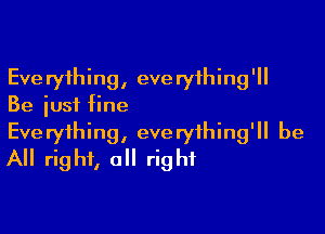 Everything, everything'll
Be just fine

Everything, everything'll be
All right, all right