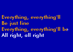 Everything, everything'll
Be just fine

Everything, everything'll be
All right, all right