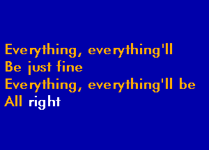 Everything, everything'll
Be just fine

Everything, everything'll be
All right