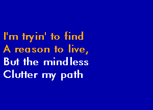 I'm fryin' to find
A reason to live,

Buf the mindless
Cluffer my path