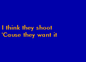 I think they shoot

'Cause they want if