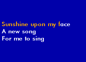 Sunshine upon my face

A new song
For me to sing
