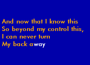 And now that I know this
So beyond my control this,

I can never turn

My back away