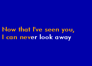 Now that I've seen you,

I can never look away