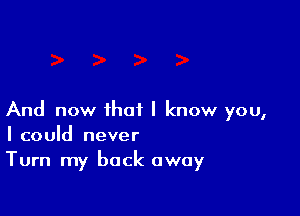 And now that I know you,
I could never

Turn my back away