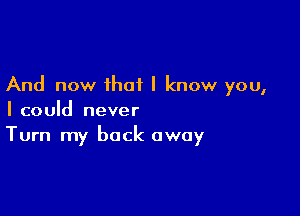 And now ihot I know you,

I could never
Turn my back away