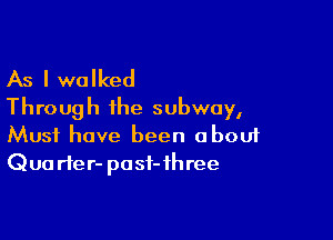 As I walked
Through the subway,

Must have been obouf
Qua rte r- pa sf- 1h ree