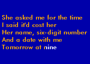 She asked me for he time
I said ifd cost her
Her name, six-digif number

And a date wiih me
To marrow of nine