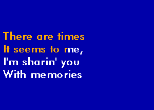 There are times
It seems to me,

I'm shorin' you
With memories