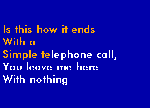 Is this how it ends

With a

Simple telephone call,
You leave me here

With nothing