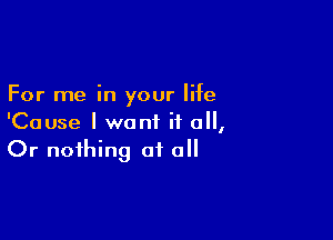 For me in your life

'Cause I want if 0,
Or nothing at all