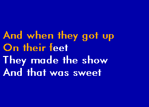 And when they got up
On their teet

They made the show
And that was sweet