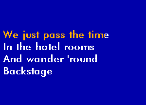 We just pass the time
In the hotel rooms

And wander 'round
Backstage