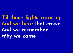 'Til those Iighis come up
And we hear that crowd

And we remember
Why we ca me