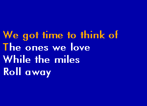 We got time to 1hink of
The ones we love

While the miles

Roll away