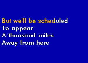 But we'll be scheduled
To appear

A thousand miles
Away from here