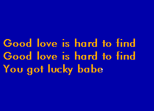 Good love is hard to find

Good love is hard to find
You got lucky babe