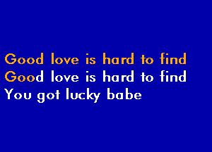 Good love is hard to find

Good love is hard to find
You got lucky babe