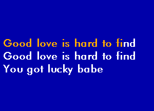 Good love is hard to find

Good love is hard to find
You got lucky babe
