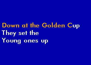 Down at the Golden Cup

They set the
Young ones up