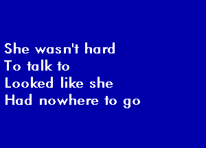 She wasn't hard
To talk to

Looked like she

Had nowhere to go