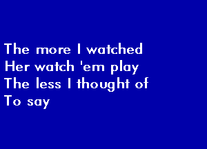 The more I watched
Her watch 'em play

The less I thought of
To say